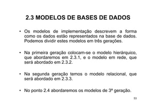 2.3
  2 3 MODELOS DE BASES DE DADOS

• O modelos d i l
  Os    d l    de implementação d
                            t ã descrevem a f     forma
  como os dados estão representados na base de dados.
  Podemos dividir estes modelos em três gerações.
                                        g ç

• Na primeira geração colocam-se o modelo hierárquico,
      p       g                                 q
  que abordaremos em 2.3.1, e o modelo em rede, que
  será abordado em 2.3.2.

• Na segunda geração temos o modelo relacional, que
  será abordado em 2.3.3.

• No ponto 2.4 abordaremos os modelos de 3ª geração.
     p                                      g ç
                                                       53
 