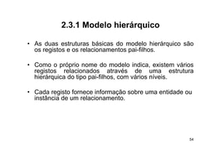 2.3.1
           2 3 1 Modelo hierárquico

• As duas estruturas básicas do modelo hierárquico são
  os registos e os relacionamentos pai-filhos.

• Como o próprio nome do modelo indica, existem vários
  registos relacionados através de uma estrutura
  hierárquica do tipo pai-filhos com vários níveis
                      pai filhos,           níveis.

• Cada registo fornece informação sobre uma entidade ou
  instância de
  i â i d um relacionamento.
                    l i




                                                      54
 