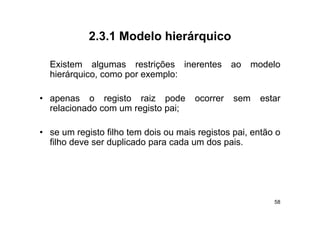 2.3.1
            2 3 1 Modelo hierárquico

  Existem algumas restrições i
  E i t       l           ti õ   inerentes
                                       t        ao   modelo
                                                       d l
  hierárquico, como por exemplo:

• apenas o registo raiz pode          ocorrer   sem   estar
  relacionado com um registo pai;
                       g     p

• se um registo filho tem dois ou mais registos pai, então o
  filho deve ser d li d para cada um d pais.
  filh d         duplicado        d      dos i




                                                          58
 