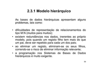 2.3.1
           2 3 1 Modelo hierárquico

  As bases d d d
  A b        de dados hi á i
                        hierárquicas apresentam alguns
                                            t    l
  problemas, tais como:

• dificuldades de representação de relacionamentos do
  tipo M:N (muitos para muitos);
    p       (      p           )
• existem redundâncias nos dados, inerentes ao próprio
  modelo, pois quando um registo filho tem mais do que
  um pai deve ser repetido para cada um dos pais;
       pai,
• ao eliminar um registo, eliminam-se os seus filhos,
  correndo se
  correndo-se o risco de eliminar informação relevante;
• a programação nos Sistemas de Bases de Dados
  hierárquicos é muito exigente.
                                                     59
 