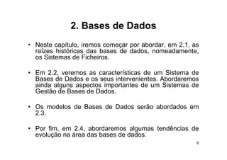 2.
             2 Bases de Dados
• Neste capítulo iremos começar por abordar em 2 1 as
         capítulo,                  abordar,   2.1,
  raízes históricas das bases de dados, nomeadamente,
  os Sistemas de Ficheiros.

• Em 2.2, veremos as características de um Sistema de
  Bases de Dados e os seus intervenientes Abordaremos
                           intervenientes.
  ainda alguns aspectos importantes de um Sistemas de
  Gestão de Bases de Dados.

• Os modelos de Bases de Dados serão abordados em
  2.3.

• Por fim, em 2.4, abordaremos algumas tendências de
  evolução na área das bases de dados
                                dados.
                                                    6
 
