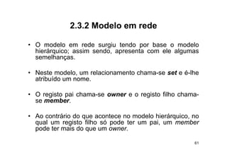 2.3.2
             2 3 2 Modelo em rede

• O modelo em rede surgiu tendo por base o modelo
  hierárquico; assim sendo, apresenta com ele algumas
  semelhanças.

• Neste modelo, um relacionamento chama-se set e é-lhe
  atribuído um nome
               nome.

• O registo pai chama-se owner e o registo filho chama-
  se member.
          b

• Ao contrário do que acontece no modelo hierárquico no
                                         hierárquico,
  qual um registo filho só pode ter um pai, um member
  pode ter mais do que um owner.

                                                     61
 
