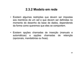 2.3.2
            2 3 2 Modelo em rede

• Existem algumas restrições que devem ser impostas
  aos membros de um set e que devem ser definidas no
  momento do desenho da base de dados dependendo
                                   dados,
  da forma como queremos que eles se comportem.

• Existem opções chamadas de inserção (manuais e
  au o á cas)
  automáticas) e opções chamadas de retenção
                                c a adas e e ção
  (opcionais, mandatórias ou fixas).




                                                  64
 