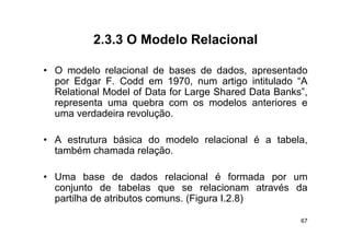 2.3.3
          2 3 3 O Modelo Relacional

• O modelo relacional d b
        d l    l i    l de bases d d d
                                  de dados, apresentado
                                                   t d
  por Edgar F. Codd em 1970, num artigo intitulado “A
  Relational Model of Data for Large Shared Data Banks”,
                                  g                    ,
  representa uma quebra com os modelos anteriores e
  uma verdadeira revolução.

• A estrutura básica do modelo relacional é a tabela,
  também chamada relação
                   relação.

• Uma base de dados relacional é formada por um
  conjunto de tabelas que se relacionam através da
  partilha de atributos comuns. (Figura I.2.8)

                                                      67
 