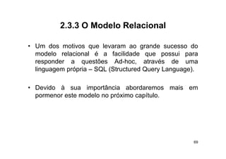 2.3.3
          2 3 3 O Modelo Relacional

• Um dos motivos que levaram ao grande sucesso do
  modelo relacional é a facilidade que possui para
  responder a questões Ad hoc através de uma
                            Ad-hoc,
  linguagem própria – SQL (Structured Query Language).

• Devido à sua importância abordaremos mais em
  po e o es e ode o o p ó
  pormenor este modelo no próximo capítulo.
                                o cap u o




                                                    69
 