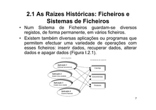 2.1 As Raízes Históricas: Ficheiros e
          Sistemas de Ficheiros
• Num Sistema de Ficheiros guardam-se diversos
  registos, de forma permanente, em vários ficheiros.
• Existem também diversas aplicações ou programas que
  permitem efectuar uma variedade de operações com
  esses ficheiros: inserir dados, recuperar dados, alterar
  dados e apagar dados (Figura I.2.1).
               g          ( g        )




                                                         7
 