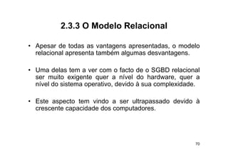 2.3.3
          2 3 3 O Modelo Relacional

• A
  Apesar d t d as vantagens apresentadas, o modelo
          de todas        t            t d        d l
  relacional apresenta também algumas desvantagens.

• Uma delas tem a ver com o facto de o SGBD relacional
  ser muito exigente quer a nível do hardware, quer a
                g     q                            q
  nível do sistema operativo, devido à sua complexidade.

• E
  Este aspecto tem vindo a ser ultrapassado d id à
                     i d         l       d devido
  crescente capacidade dos computadores.




                                                      70
 