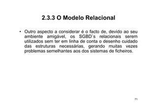 2.3.3
          2 3 3 O Modelo Relacional

• O t aspecto a considerar é o f t d d id ao seu
  Outro        t       id         facto de, devido
  ambiente amigável, os SGBD`s relacionais serem
  utilizados sem ter em linha de conta o desenho cuidado
  das estruturas necessárias, gerando muitas vezes
  problemas semelhantes aos dos sistemas de ficheiros.




                                                      71
 