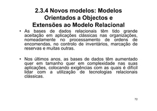 2.3.4 Novos modelos: Modelos
           Orientados a Objectos e
      Extensões ao Modelo Relacional
• As bases de dados relacionais têm tido grande
  aceitação em aplicações clássicas nas organizações,
  nomeadamente no processamento de ordens de
  encomendas, no controlo d i
           d           t l de inventários, marcação d
                                   tá i          ã de
  reservas e muitas outras.

• Nos últimos anos, as bases de dados têm aumentado
  quer em tamanho quer em complexidade nas suas
  aplicações,
  aplicações colocando exigências com as quais é difícil
  lidar com a utilização de tecnologias relacionais
  clássicas.



                                                      72
 