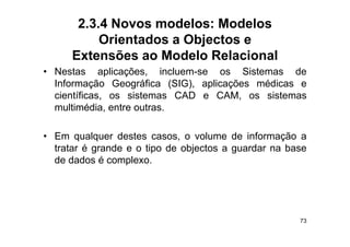 2.3.4 Novos modelos: Modelos
           Orientados a Objectos e
      Extensões ao Modelo Relacional
• Nestas aplicações, incluem-se os Sistemas de
  Informação Geográfica (SIG), aplicações médicas e
  científicas,
  científicas os sistemas CAD e CAM os sistemas
                                   CAM,
  multimédia, entre outras.

• Em qualquer destes casos, o volume de informação a
  tratar é grande e o tipo de objectos a guardar na base
    aa     g a de       po    objec os gua da a
  de dados é complexo.




                                                      73
 