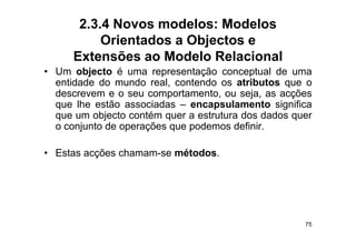 2.3.4 Novos modelos: Modelos
           Orientados a Objectos e
      Extensões ao Modelo Relacional
• U objecto é uma representação conceptual d uma
  Um bj t                      t ã          t l de
  entidade do mundo real, contendo os atributos que o
  descrevem e o seu comportamento, ou seja, as acções
                         p          ,      j ,     ç
  que lhe estão associadas – encapsulamento significa
  que um objecto contém quer a estrutura dos dados quer
  o conjunto de operações que podemos definir
                                       definir.

• Estas acções chamam-se métodos
                         métodos.




                                                     75
 