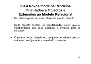 2.3.4 Novos modelos: Modelos
           Orientados a Objectos e
      Extensões ao Modelo Relacional
• U atributo pode ser uma referência a outro objecto.
  Um t ib t    d            f ê i        t    bj t

• Cada objecto contém um identificador único que é
                                        único,
  independente dos seus atributos e invisível para o
  utilizador.

• O estado de um objecto é o conjunto de valores que os
  atributos d objecto têm num d d momento.
     ib     do bj      ê      dado




                                                        76
 