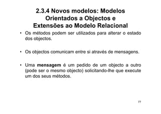 2.3.4 Novos modelos: Modelos
           Orientados a Objectos e
      Extensões ao Modelo Relacional
• Os métodos podem ser utilizados para alterar o estado
  dos objectos.

• Os objectos comunicam entre si através de mensagens.

• Uma mensagem é um pedido de um objecto a outro
  (pode ser o mesmo objecto) solicitando lhe que execute
                             solicitando-lhe
  um dos seus métodos.




                                                      77
 