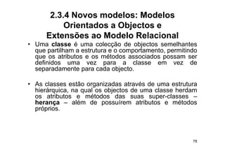 2.3.4 Novos modelos: Modelos
           Orientados a Objectos e
      Extensões ao Modelo Relacional
• Uma classe é uma colecção de objectos semelhantes
  que partilham a estrutura e o comportamento, permitindo
  que os atributos e os métodos associados possam ser
  definidos uma vez para a classe em vez d
  d fi id                           l                  de
  separadamente para cada objecto.

• As classes estão organizadas através de uma estrutura
  hierárquica, na qual os objectos de uma classe herdam
  os atributos e métodos das suas super-classes –
  herança – além de possuírem atributos e métodos
  próprios.



                                                       78
 