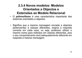 2.3.4 Novos modelos: Modelos
           Orientados a Objectos e
      Extensões ao Modelo Relacional
• O polimorfismo é uma característica i
        li   fi                   t í ti importante d
                                              t t dos
  sistemas orientados a objectos.

• Significa que a mesma mensagem enviada a objectos
  p
  pertencentes a classes diferentes, origina a resposta
                                        g         p
  correcta em cada caso, ou seja, podemos utilizar o
  mesmo nome para métodos em classes diferentes, pois
  o seu comportamento será adequadamente diferente em
  resposta à mesma mensagem.




                                                     80
 