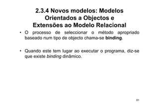 2.3.4 Novos modelos: Modelos
          Orientados a Objectos e
     Extensões ao Modelo Relacional
• O processo de seleccionar o método apropriado
  baseado num tipo de objecto chama-se binding.

• Quando este tem lugar ao executar o programa, diz-se
  que existe binding dinâmico
                     dinâmico.




                                                    81
 
