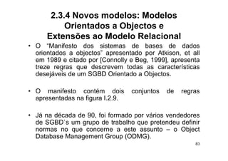 2.3.4 Novos modelos: Modelos
           Orientados a Objectos e
      Extensões ao Modelo Relacional
• O “M if t
      “Manifesto d
                 dos sistemas d
                        i t       de bbases d de d d
                                                   dados
  orientados a objectos” apresentado por Atkison, et all
  em 1989 e citado por [Connolly e Beg, 1999], apresenta
                   p [         y     g,     ], p
  treze regras que descrevem todas as características
  desejáveis de um SGBD Orientado a Objectos.

• O manifesto contém dois         conjuntos   de   regras
  apresentadas na figura I 2 9
                         I.2.9.

• Já na década de 90, foi formado por vários vendedores
  de SGBD`s um grupo de trabalho que pretendeu definir
  normas no que concerne a este assunto – o Object
  Database Management Group (ODMG)
                               (ODMG).
                                                       83
 