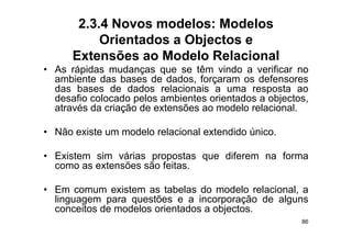 2.3.4 Novos modelos: Modelos
           Orientados a Objectos e
      Extensões ao Modelo Relacional
• As rápidas mudanças que se têm vindo a verificar no
  ambiente das bases de dados, forçaram os defensores
  das bases de dados relacionais a uma resposta ao
  desafio colocado pelos ambientes orientados a objectos,
  d    fi   l    d    l     bi t     i t d       bj t
  através da criação de extensões ao modelo relacional.

• Não existe um modelo relacional extendido único.

• E i
  Existem sim várias propostas que dif
           i    ái                 diferem na f
                                              forma
  como as extensões são feitas.

• Em comum existem as tabelas do modelo relacional, a
  linguagem para questões e a incorporação de alguns
  conceitos de modelos orientados a objectos
                                    objectos.
                                                       86
 
