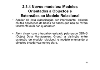 2.3.4 Novos modelos: Modelos
           Orientados a Objectos e
      Extensões ao Modelo Relacional
• A
  Apesar d esta classificação ser i t
          de    t  l   ifi  ã      interessante, existem
                                             t     i t
  muitas aplicações de bases de dados que não se revêm
  facilmente num dos quadrantes.
                     q

• Além disso, com o trabalho realizado pelo grupo ODMG
                                       p    g p
  (Object Data Management Group) a distinção entre
  extensão do modelo relacional e modelo orientando a
  objectos é cada vez menos clara
                            clara.




                                                      88
 