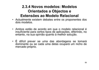 2.3.4 Novos modelos: Modelos
           Orientados a Objectos e
      Extensões ao Modelo Relacional
• Actualmente existem debates entre os proponentes dos
  dois modelos.

• Ambos estão de acordo em que o modelo relacional é
  insuficiente para certos tipos de aplicações, diferindo, no
  entanto,
  entanto na sua opinião quanto à melhor solução
                                            solução.

• É difícil prever se uma das abordagens se tornará
  dominante ou se cada uma d l ocupará um nicho d
  d i                d     delas      á     i h de
  mercado próprio.




                                                           89
 