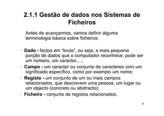 2.1.1 Gestão de dados nos Sistemas de
                Ficheiros
  Antes d
  A t de avançarmos, vamos d fi i alguma
                                definir l
  terminologia básica sobre ficheiros:

· Dado - factos em “bruto”, ou seja, a mais pequena
  p
  porção de dados q o computador reconhece; p
                    que        p                  pode ser
  um número, um caracter,...;
· Campo - um caracter ou conjunto de caracteres com um
  significado específico como por exemplo um nome;
              específico,
· Registo - um conjunto de um ou mais campos
  relacionados, que descrevem uma pessoa, um lugar ou
  um objecto (concreto ou abstracto);
· Ficheiro - conjunto de registos relacionados.
                                                         9
 