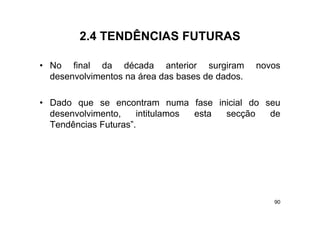 2.4
        2 4 TENDÊNCIAS FUTURAS

• No final da década anterior surgiram           novos
  desenvolvimentos na área das bases de dados.

• Dado que se encontram numa fase inicial do seu
  desenvolvimento,
  desenvolvimento     intitulamos esta secção de
  Tendências Futuras”.




                                                    90
 