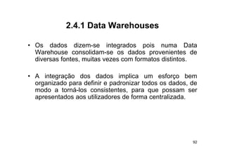2.4.1
             2 4 1 Data Warehouses

• O
  Os d d
       dados di dizem-se i t
                           integrados pois numa D t
                                  d      i            Data
  Warehouse consolidam-se os dados provenientes de
  diversas fontes, muitas vezes com formatos distintos.
                  ,

• A integração dos dados implica um esforço bem
         g                       p
  organizado para definir e padronizar todos os dados, de
  modo a torná-los consistentes, para que possam ser
  apresentados aos utilizadores de forma centralizada
                                          centralizada.




                                                        92
 