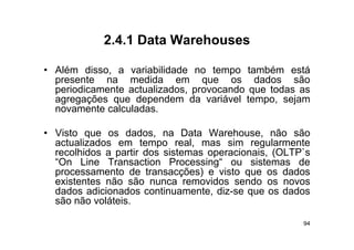 2.4.1
            2 4 1 Data Warehouses

• Além disso a variabilidade no tempo também está
         disso,
  presente na medida em que os dados são
  periodicamente actualizados, provocando que todas as
  agregações que d
          õ       dependem d variável t
                         d    da     iá l tempo, sejam
                                                   j
  novamente calculadas.

• Visto que os dados, na Data Warehouse, não são
  actualizados em tempo real, mas sim regularmente
  recolhidos a partir dos sistemas operacionais (OLTP`s
                                   operacionais, (OLTP s
  “On Line Transaction Processing“ ou sistemas de
  processamento de transacções) e visto que os dados
  existentes não são nunca removidos sendo os novos
  dados adicionados continuamente, diz-se que os dados
  são não voláteis.

                                                      94
 