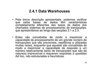 2.4.1
             2 4 1 Data Warehouses

• Pela breve descrição apresentada podemos verificar
                        apresentada,
  que estas bases de dados têm características
  completamente diferentes das bases de dados dos
  chamados sistemas d processamento d t
   h    d    i t     de              t de transacções,
                                                   õ
  que apresentámos ao longo das secções 2.1 a 2.3.

• Estas são concebidas de modo a maximizar a
  capacidade de processamento de um grande número de
  transacções que são previsíveis repetitivas e utilizadas
                        previsíveis,
  muitas vezes, enquanto que aquelas são concebidas de
  modo a maximizar a capacidade de resposta a um
  número relativamente baixo de transacções que são de
  natureza imprevisível e requerem respostas a questões
  Ad hoc, não estruturadas e heurísticas.

                                                        95
 