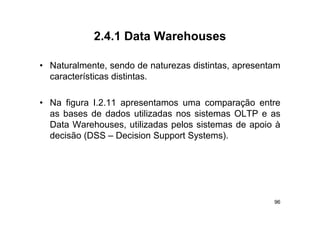 2.4.1
            2 4 1 Data Warehouses

• Naturalmente, sendo de naturezas distintas, apresentam
  características distintas.

• Na figura I.2.11 apresentamos uma comparação entre
  as bases de dados utilizadas nos sistemas OLTP e as
  Data Warehouses, utilizadas pelos sistemas de apoio à
  dec são ( SS
  decisão (DSS – Decision Support Systems).
                   ec s o Suppo Sys e s)




                                                      96
 