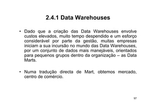 2.4.1
            2 4 1 Data Warehouses

• D d que a criação d
  Dado             i ã das D t W h
                             Data Warehouses envolvel
  custos elevados, muito tempo despendido e um esforço
  considerável por parte da gestão, muitas empresas
                 p   p        g     ,           p
  iniciam a sua incursão no mundo das Data Warehouses,
  por um conjunto de dados mais manejáveis, orientados
  para pequenos grupos dentro da organização – as Data
  Marts.

• Numa tradução directa de Mart, obtemos mercado,
  centro de comércio.



                                                    97
 