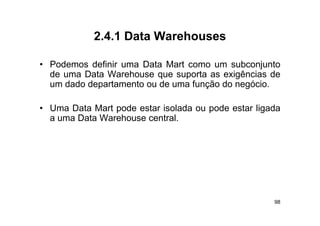 2.4.1
            2 4 1 Data Warehouses

• P d
  Podemos d fi i uma D t M t como um subconjunto
           definir    Data Mart             b   j t
  de uma Data Warehouse que suporta as exigências de
  um dado departamento ou de uma função do negócio.
            p                       ç        g

• Uma Data Mart pode estar isolada ou pode estar ligada
                p                     p            g
  a uma Data Warehouse central.




                                                     98
 