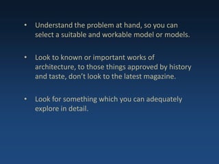• Understand the problem at hand, so you can
select a suitable and workable model or models.
• Look to known or important works of
architecture, to those things approved by history
and taste, don’t look to the latest magazine.
• Look for something which you can adequately
explore in detail.
 