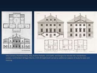 Villa Cornaro, Piombino Dese, Italy, Andrea Palladio, 1553 (left) and Designs for Marble Hill, Twickenham,
London, Lord Herbert & Roger Morris, 1724-29 (right) both served as additional subjects of study for plan and
massing.
 
