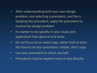 • After understanding both your own design
problem, and selecting a precedent, and the n
studying the precedent, apply the precedent to
resolve the design problem
• It is better to be specific in your study and
application than general and loose
• Do not focus on an exact copy, rather look to learn
the lessons of your precedent: imitate, don’t copy
• Use your precedent to check yourself
• Precedents may be applied more or less directly
 