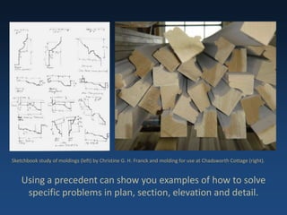 Using a precedent can show you examples of how to solve
specific problems in plan, section, elevation and detail.
Sketchbook study of moldings (left) by Christine G. H. Franck and molding for use at Chadsworth Cottage (right).
 