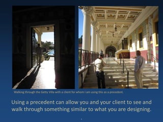 Using a precedent can allow you and your client to see and
walk through something similar to what you are designing.
.
Walking through the Getty Villa with a client for whom I am using this as a precedent.
 