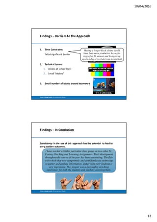 18/04/2016
12
Trinity	 College	Dublin,	The	University	of	Dublin
Findings	– Barriers	to	the	Approach
1. Time	Constraints	
Most	significant	 barrier
2. Technical	 Issues:
1. Access	at	school	level
2. Small	“hitches”	
3. Small	number	of	issues	around	teamwork
Having a longer block of time would
have been more productive, having to
stop after 40 minutes and then pick up
again a day or two later was inconsistent
Trinity	 College	Dublin,	The	University	of	Dublin
Findings	– In	Conclusion
Consistency	 in	the	 use	of	this	 approach	has	the	potential	 to	lead	to	
very	positive	outcomes.
I have worked with this particular class group on two other 21st
Century Teaching and Learning Assignments. Their development
throughout the course of the year has been astounding. The flair
with which they now competently and confidently use technology
to gather and analyse information, and present their findings is
very impressive. This project was a thoroughly enriching
experience for both the students and teachers assisting them.
 