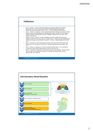 18/04/2016
2
Trinity	 College	Dublin,	The	University	of	Dublin
Publications
• Bray	A.,	Tangney	B.,	"Enhancing	Student	Engagement	through	the	Affordances	of	Mobile	
Technology:	A	21st	Century	Learning	Perspective	on	Realistic	Mathematics	Education",	
Mathematics	Education	Research	Journal.		2015.	1	-25	DOI 10.1007/s13394-015-0158-7
• Bray,	A,.		Oldham,	E.	&	Tangney,	B.	 Technology-Mediated	Realistic	Mathematics	Education	And	The	
Bridge21	Model:	A	Teaching	Experiment. Proceedings	of	the	Ninth	Conference	of	the	European	
Society	for	Research	in	Mathematics	Education	(CERME9).	February	(2015).	pp.	2487	– 2494,	
Prague,	Czech	Republic.
• Tangney	 B.,	Bray	A.,	Oldham	E.,	Realistic	Mathematics	Education,	Mobile	Technology	&	The	
Bridge21	Model	For	21st	Century	Learning	– A	Perfect	Storm,	in Mobile	Learning	and	Mathematics:	
Foundations,	Design,	and	Case	Studies,	Crompton	H.,		&	Traxler J.,	(Eds)	Routledge,	2015,	pp	96-
105.
• Bray,	A.,	&	Tangney,	B.	(2014).	Barbie	Bungee	Jumping,	Technology	and	Contextual	Learning	of	
Mathematics.	6th	International	Conference	on	Computer	Supported	Education	(CSEDU),		206	-
213.
• Bray,	A.	Oldham,	E.	&	Tangney,	B.,	The	Human	Catapult	and	Other	Stories	– 11th		International	
Conference	on	Technology	in	Maths	Teaching,		Italy,	July		2013,	pp77-83.		
• Bray,	A.,		&	Tangney,	B.,	Mathematics,	Technology	Interventions	and	Pedagogy	- Seeing	the	Wood	
From	the	Trees,	5th	International	Conference	on	Computer	Supported	Education,	Aachen,	
Germany,	May,	2013,	pp57-63.
Trinity	 College	Dublin,	The	University	of	Dublin
4
Irish	Secondary	School	Education	
Year	1
•Age	~13	–Junior	Cylce
Year	2
•Age	~14	–Junior	Cycle
Year	3
•Age	~	 15	–Junior	Cycle
•State	Examination	 – Junior	Certificate
Year	4	
•Age	~16	–Transition	Year	– flexibilty	in	curriculum
Year	5
•Age	~17		–Senior	Cycle
Year	6
•Age	~	 18	–Senior	Cylce
•HIGH	 STAKES	 STATE	 EXAMINATION
•Grades	are	sole	requirement	for	entry	to	3rd level
 