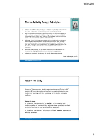 18/04/2016
8
Trinity	 College	Dublin,	The	University	of	Dublin
Maths	Activity	Design	Principles
1. Activities	should	follow	a	21CL	model	such	as	Bridge21:	they	should	be	collaborative	and	
team-based	in	accordance	with	a	socially	constructivist	approach	to	learning.
2. They	should	make	use	of	a	variety	of	technologies	(digital	and	traditional)	suited	to	the	
task,	in	particular,	non-specialist	mobile	technology	such	as	smartphones	and	digital	
cameras	that	 students	have	to	hand.	Emphasis	should	be	placed	on	the	transformative,	
as	well	as	the	computational,	capabilities	of	the	technology.
3. Task	 design	should	prioritise	guided-discovery,	involving	problem-solving,	investigation	
and	sense-making,	and	a	move	from	concrete	to	abstract	concepts.	Tasks	should	be	
open-ended,	allowing	for	different	trajectories	and	solutions;	they	should	have	a	“low-
floor”	and	“high-ceiling”,	such	that	all	students	will	be	able	to	engage	meaningfully	with	
the	problem,	with	the	potential	for	more	interested/able	students	to	push	its	
boundaries.	
4. The	context	of	the	problem,	and	the	learning	experience,	should	be	interesting	and	
immersive/real,	adapting	the	environment	and	class	routine	as	appropriate;
5. Presentation,	competition	and	reflection	can	be	used	for	assessment	purposes.
(Bray	&	Tangney		2015)
Trinity	 College	Dublin,	The	University	of	Dublin
Focus	of	This	Study
As	part	of	their	assessed	work	in	a	postgraduate	certificate	 in	21st
teaching	&	learning	 practicing	 teachers	were	asked	to	design	and	
implement	 learning	activities	according	 to	the	design	principles	
outlined.
Research	Aims:
1.	To	explore	 the	experiences	 of	teachers in	the	creation	and	
implementation	 of	such	activities,	 with	particular	 emphasis	on	their	
perceived	barriers	 to,	and	benefits	of,	the	approach.	
2.	To	explore	 the	teachers’	perceptions	 of	their	 students’	 experiences	
with	the	activities.	
 