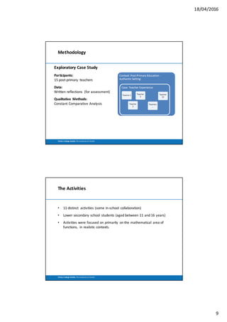18/04/2016
9
Trinity	 College	Dublin,	The	University	of	Dublin
Methodology
Exploratory	Case	Study
Participants:
15	post-primary	 teachers
Data:
Written	reflections	 (for	assessment)
Qualitative	 Methods:
Constant	Comparative	Analysis	
Trinity	 College	Dublin,	The	University	of	Dublin
The	Activities
• 11	distinct	 activities	(some	in-school	 collaboration)
• Lower	secondary	school	 students	(aged	between	11	and	16	years)
• Activities	were	focused	on	primarily	 on	the	mathematical	 area	of	
functions,	 in	realistic	contexts.
 