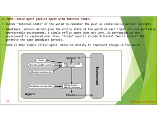 2. Model-based Agent (Reflex Agent with Internal State)
• Encode "internal state" of the world to remember the past as contained in earlier percepts
• Sometimes, sensors do not give the entire state of the world at each input. In such partially
oberservable environment, a simple reflex agent does not work. So perception of the
environment is captured over time. "State" used to encode different "world states" that
generate the same immediate percept.
• Complex than simple reflex agent. Requires ability to represent change in the world
Prepared by : Shiv Raj Pant
10
 