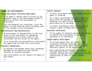 Types of environments
Fully observable/ Partially Observable
– If an agent's sensors give it access to the
complete state of the environment needed to
choose an action, the environment is
accessible.
– Such environments are convenient, since the
agent is freed from the task of keeping track
of the changes in the environment.
Deterministic/ Non-deterministic
– An environment is deterministic if the next
state of the environment is completely
determined by the current state of the
environment and the action of the agent.
– In an accessible and deterministic environment
the agent need not deal with uncertainty.
Episodic/ Nonepisodic.
– An episodic environment means that subsequent
episodes do not depend on what actions
occurred in previous episodes.
– Such environments do not require the agent to
plan ahead.
Prepared by : Shiv Raj Pant
14
Static/ Dynamic.
– A static environment does not change while the
agent is thinking.
– In a static environment the agent need not
worry about the passage of time while he is
thinking, nor does he have to observe the
world while he is thinking.
– In static environments the time it takes to
compute a good strategy does not matter.
Discrete/ Continuous.
– If the number of distinct percepts and actions
is limited the environment is discrete,
otherwise it is continuous.
Single Agent/ Multi-Agent
– If an environment does not contain other
rationally thinking, adversary agents, the
agent need not worry about strategic, game
theoretic aspects of the environment
– Most engineering environments are without
rational adversaries, whereas most social and
economic systems get their complexity from the
interactions of (more or less) rational
agents.
 