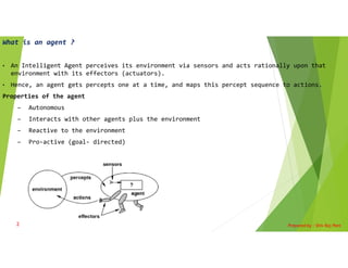 What is an agent ?
• An Intelligent Agent perceives its environment via sensors and acts rationally upon that
environment with its effectors (actuators).
• Hence, an agent gets percepts one at a time, and maps this percept sequence to actions.
Properties of the agent
– Autonomous
– Interacts with other agents plus the environment
– Reactive to the environment
– Pro-active (goal- directed)
Prepared by : Shiv Raj Pant
2
 