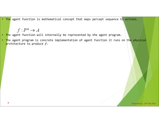 • The agent function is mathematical concept that maps percept sequence to actions.
• The agent function will internally be represented by the agent program.
• The agent program is concrete implementation of agent function it runs on the physical
architecture to produce f.
Prepared by : Shiv Raj Pant
4
 