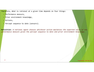 Therefore, What is rational at a given time depends on four things:
– Performance measure,
– Prior environment knowledge,
– Actions,
– Percept sequence to date (sensors).
Definition: A rational agent chooses whichever action maximizes the expected value of the
performance measure given the percept sequence to date and prior environment knowledge.
Prepared by : Shiv Raj Pant
7
 