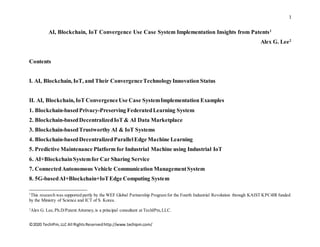 1
©2020 TechIPm,LLC All RightsReservedhttp://www.techipm.com/
AI, Blockchain, IoT Convergence Use Case System Implementation Insights from Patents1
Alex G. Lee2
Contents
I. AI, Blockchain, IoT, and Their ConvergenceTechnologyInnovation Status
II. AI, Blockchain, IoT ConvergenceUse Case SystemImplementation Examples
1. Blockchain-basedPrivacy-Preserving FederatedLearning System
2. Blockchain-basedDecentralizedIoT & AI Data Marketplace
3. Blockchain-basedTrustworthy AI & IoT Systems
4. Blockchain-basedDecentralizedParallelEdge Machine Learning
5. Predictive Maintenance Platform for Industrial Machine using Industrial IoT
6. AI+BlockchainSystemfor Car Sharing Service
7. ConnectedAutonomous Vehicle Communication ManagementSystem
8. 5G-basedAI+Blockchain+IoTEdge Computing System
1
This research was supported partly by the WEF Global Partnership Program for the Fourth Industrial Revolution through KAIST KPC4IR funded
by the Ministry of Science and ICT of S. Korea.
2
Alex G. Lee,Ph.D/Patent Attorney,is a principal consultant at TechIPm,LLC.
 