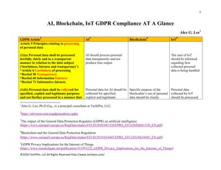 1 
 
©2020 TechIPm, LLC All Rights Reserved http://www.techipm.com/ 
 
AI, Blockchain, IoT GDPR Compliance AT A Glance
Alex G. Lee1
GDPR Article
2
AI
3
Bloclkchain
4
IoT
5
Article 5 Principles relating to processing
of personal data
(1)(a) Personal data shall be processed
lawfully, fairly and in a transparent
manner in relation to the data subject
(‘lawfulness, fairness and transparency’)
*Article 6 Lawfulness of processing
*Recital 58 Transparency
*Recital 60 Information Fairness
*Recital 71 Substantive fairness
(1)(b) Personal data shall be collected for
specified, explicit and legitimate purposes
and not further processed in a manner that
AI should process personal
data transparently and not
produce bias output.
Personal data for AI should be
collected for specified,
explicit and legitimate
Specific purpose of the
blockcahin’s use of personal
data should be clearly
The user of IoT
should be informed
regarding how
collected personal
data is being handled.
Personal data
collected by IoT
should be processed
                                                            
1
Alex G. Lee, Ph.D Esq., is a principal consultant at TechIPm, LLC.
2
https://advisera.com/eugdpracademy/gdpr/
3
The impact of the General Data Protection Regulatio (GDPR) on artificial intelligence
(https://www.europarl.europa.eu/RegData/etudes/STUD/2020/641530/EPRS_STU(2020)641530_EN.pdf)
4
Blockchain and the General Data Protection Regulation
(https://www.europarl.europa.eu/RegData/etudes/STUD/2019/634445/EPRS_STU(2019)634445_EN.pdf)
5
GDPR Privacy Implications for the Internet of Things
(https://www.researchgate.net/publication/331991225_GDPR_Privacy_Implications_for_the_Internet_of_Things)
 