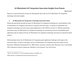1 
 
©2020 TechIPm, LLC All Rights Reserved http://www.techipm.com/ 
 
AI+Blockchain+IoT Integration Innovation Insights from Patents
Alex G. Lee1
Patents are a good information resource for obtaining the state of the art of AI+Blockchain+IoT integration
technology innovation insights.
I. AI+Blockchain+IoT Integration Technology Innovation Status
Patents that specifically describe the major AI+Blockchain+IoT integration technology are a good indicator of the
AI+Blockchain+IoT integration innovations in a specific innovation entity. To find the AI+Blockchain+IoT
integration technology innovation status, patent applications in the USPTO as of June 15, 2020 that specifically
describe the major AI+Blockchain+IoT integration technology are searched and reviewed. 64 published patent
applications that are related to the key AI+Blockchain+IoT integration technology innovation are selected for detail
analysis.
Following figure shows the AI+Blockchain+IoT integration patent application landscape with respect to the
innovation entity. As shown in the figure, the key AI+Blockchain+IoT integration innovation entities are LG
Electronics, Milestone Entertainment LLC, IBM, Oracle, Accenture, Amazon, Intel, Microsoft, Cisco, Ford, Honda,
NEC Laboratories America, Qualcomm, Salesforce, Citrix Systems, Visa, and Verizon.
                                                            
1
Alex G. Lee, Ph.D Esq., is a CTO and patent attorney at TechIPm, LLC.
 