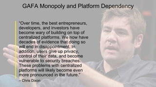 GAFA Monopoly and Platform Dependency
“Over time, the best entrepreneurs,
developers, and investors have
become wary of building on top of
centralized platforms. We now have
decades of evidence that doing so
will end in disappointment. In
addition, users give up privacy,
control of their data, and become
vulnerable to security breaches.
These problems with centralized
platforms will likely become even
more pronounced in the future.”
– Chris Dixon
 